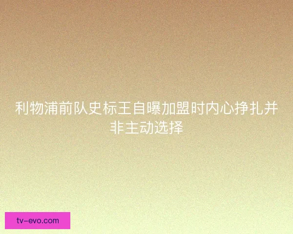 利物浦前队史标王自曝加盟时内心挣扎并非主动选择